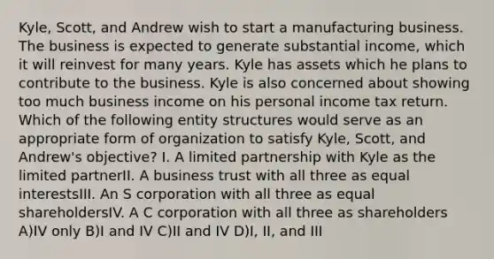 Kyle, Scott, and Andrew wish to start a manufacturing business. The business is expected to generate substantial income, which it will reinvest for many years. Kyle has assets which he plans to contribute to the business. Kyle is also concerned about showing too much business income on his personal income tax return. Which of the following entity structures would serve as an appropriate form of organization to satisfy Kyle, Scott, and Andrew's objective? I. A limited partnership with Kyle as the limited partnerII. A business trust with all three as equal interestsIII. An S corporation with all three as equal shareholdersIV. A C corporation with all three as shareholders A)IV only B)I and IV C)II and IV D)I, II, and III