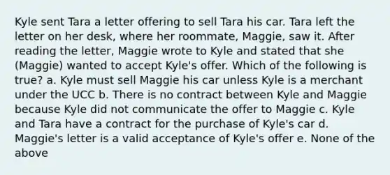 Kyle sent Tara a letter offering to sell Tara his car. Tara left the letter on her desk, where her roommate, Maggie, saw it. After reading the letter, Maggie wrote to Kyle and stated that she (Maggie) wanted to accept Kyle's offer. Which of the following is true? a. Kyle must sell Maggie his car unless Kyle is a merchant under the UCC b. There is no contract between Kyle and Maggie because Kyle did not communicate the offer to Maggie c. Kyle and Tara have a contract for the purchase of Kyle's car d. Maggie's letter is a valid acceptance of Kyle's offer e. None of the above