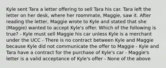 Kyle sent Tara a letter offering to sell Tara his car. Tara left the letter on her desk, where her roommate, Maggie, saw it. After reading the letter, Maggie wrote to Kyle and stated that she (Maggie) wanted to accept Kyle's offer. Which of the following is true? - Kyle must sell Maggie his car unless Kyle is a merchant under the UCC - There is no contract between Kyle and Maggie because Kyle did not communicate the offer to Maggie - Kyle and Tara have a contract for the purchase of Kyle's car - Maggie's letter is a valid acceptance of Kyle's offer - None of the above