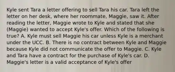 Kyle sent Tara a letter offering to sell Tara his car. Tara left the letter on her desk, where her roommate, Maggie, saw it. After reading the letter, Maggie wrote to Kyle and stated that she (Maggie) wanted to accept Kyle's offer. Which of the following is true? A. Kyle must sell Maggie his car unless Kyle is a merchant under the UCC. B. There is no contract between Kyle and Maggie because Kyle did not communicate the offer to Maggie. C. Kyle and Tara have a contract for the purchase of Kyle's car. D. Maggie's letter is a valid acceptance of Kyle's offer