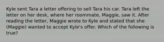 Kyle sent Tara a letter offering to sell Tara his car. Tara left the letter on her desk, where her roommate, Maggie, saw it. After reading the letter, Maggie wrote to Kyle and stated that she (Maggie) wanted to accept Kyle's offer. Which of the following is true?