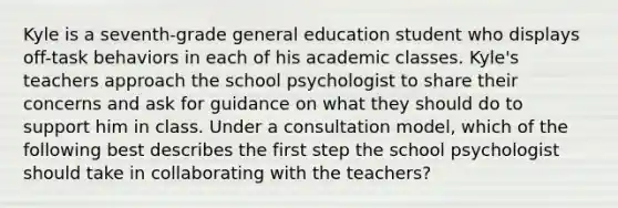 Kyle is a seventh-grade general education student who displays off-task behaviors in each of his academic classes. Kyle's teachers approach the school psychologist to share their concerns and ask for guidance on what they should do to support him in class. Under a consultation model, which of the following best describes the first step the school psychologist should take in collaborating with the teachers?