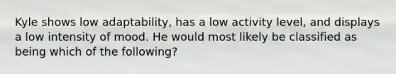 Kyle shows low adaptability, has a low activity level, and displays a low intensity of mood. He would most likely be classified as being which of the following?