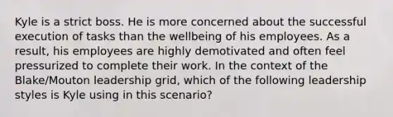 Kyle is a strict boss. He is more concerned about the successful execution of tasks than the wellbeing of his employees. As a result, his employees are highly demotivated and often feel pressurized to complete their work. In the context of the Blake/Mouton leadership grid, which of the following leadership styles is Kyle using in this scenario?