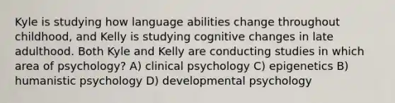 Kyle is studying how language abilities change throughout childhood, and Kelly is studying cognitive changes in late adulthood. Both Kyle and Kelly are conducting studies in which area of psychology? A) clinical psychology C) epigenetics B) humanistic psychology D) developmental psychology