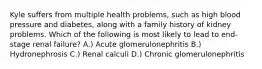 Kyle suffers from multiple health problems, such as high blood pressure and diabetes, along with a family history of kidney problems. Which of the following is most likely to lead to end-stage renal failure? A.) Acute glomerulonephritis B.) Hydronephrosis C.) Renal calculi D.) Chronic glomerulonephritis