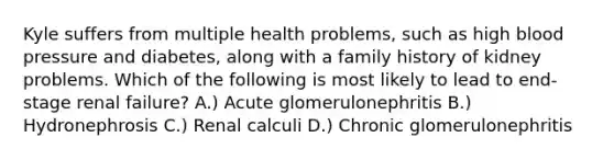 Kyle suffers from multiple health problems, such as high blood pressure and diabetes, along with a family history of kidney problems. Which of the following is most likely to lead to end-stage renal failure? A.) Acute glomerulonephritis B.) Hydronephrosis C.) Renal calculi D.) Chronic glomerulonephritis