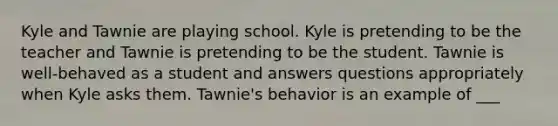 Kyle and Tawnie are playing school. Kyle is pretending to be the teacher and Tawnie is pretending to be the student. Tawnie is well-behaved as a student and answers questions appropriately when Kyle asks them. Tawnie's behavior is an example of ___