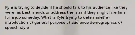 Kyle is trying to decide if he should talk to his audience like they were his best friends or address them as if they might hire him for a job someday. What is Kyle trying to determine? a) introduction b) general purpose c) audience demographics d) speech style