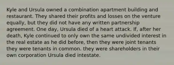 Kyle and Ursula owned a combination apartment building and restaurant. They shared their profits and losses on the venture equally, but they did not have any written partnership agreement. One day, Ursula died of a heart attack. If, after her death, Kyle continued to only own the same undivided interest in the real estate as he did before, then they were joint tenants they were tenants in common. they were shareholders in their own corporation Ursula died intestate.