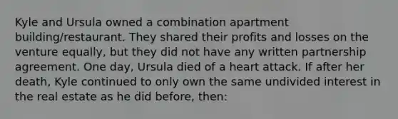 Kyle and Ursula owned a combination apartment building/restaurant. They shared their profits and losses on the venture equally, but they did not have any written partnership agreement. One day, Ursula died of a heart attack. If after her death, Kyle continued to only own the same undivided interest in the real estate as he did before, then: