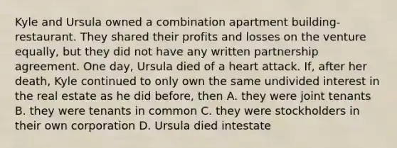 Kyle and Ursula owned a combination apartment building-restaurant. They shared their profits and losses on the venture equally, but they did not have any written partnership agreement. One day, Ursula died of a heart attack. If, after her death, Kyle continued to only own the same undivided interest in the real estate as he did before, then A. they were joint tenants B. they were tenants in common C. they were stockholders in their own corporation D. Ursula died intestate