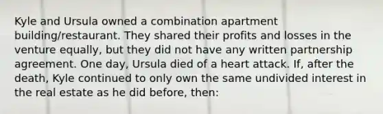 Kyle and Ursula owned a combination apartment building/restaurant. They shared their profits and losses in the venture equally, but they did not have any written partnership agreement. One day, Ursula died of a heart attack. If, after the death, Kyle continued to only own the same undivided interest in the real estate as he did before, then: