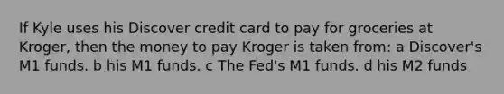 If Kyle uses his Discover credit card to pay for groceries at Kroger, then the money to pay Kroger is taken from: a Discover's M1 funds. b his M1 funds. c The Fed's M1 funds. d his M2 funds