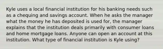 Kyle uses a local financial institution for his banking needs such as a chequing and savings account. When he asks the manager what the money he has deposited is used for, the manager explains that the institution deals primarily with consumer loans and home mortgage loans. Anyone can open an account at this institution. What type of financial institution is Kyle using?