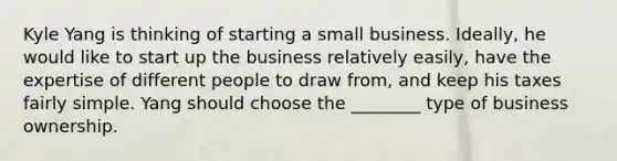 Kyle Yang is thinking of starting a small business. Ideally, he would like to start up the business relatively easily, have the expertise of different people to draw from, and keep his taxes fairly simple. Yang should choose the ________ type of business ownership.