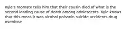 Kyle's roomate tells him that their cousin died of what is the second leading cause of death among adolescents. Kyle knows that this meas it was alcohol poisonin suicide accidents drug overdose