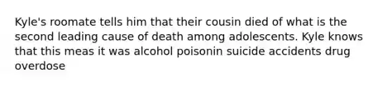 Kyle's roomate tells him that their cousin died of what is the second leading cause of death among adolescents. Kyle knows that this meas it was alcohol poisonin suicide accidents drug overdose