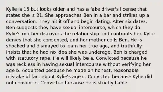 Kylie is 15 but looks older and has a fake driver's license that states she is 21. She approaches Ben in a bar and strikes up a conversation. They hit it off and begin dating. After six dates, Ben suggests they have sexual intercourse, which they do. Kylie's mother discovers the relationship and confronts her. Kylie denies that she consented, and her mother calls Ben. He is shocked and dismayed to learn her true age, and truthfully insists that he had no idea she was underage. Ben is charged with statutory rape. He will likely be a. Convicted because he was reckless in having sexual intercourse without verifying her age b. Acquitted because he made an honest, reasonable mistake of fact about Kylie's age c. Convicted because Kylie did not consent d. Convicted because he is strictly liable