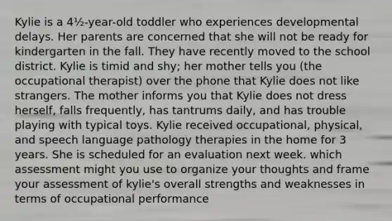 Kylie is a 4½-year-old toddler who experiences developmental delays. Her parents are concerned that she will not be ready for kindergarten in the fall. They have recently moved to the school district. Kylie is timid and shy; her mother tells you (the occupational therapist) over the phone that Kylie does not like strangers. The mother informs you that Kylie does not dress herself, falls frequently, has tantrums daily, and has trouble playing with typical toys. Kylie received occupational, physical, and speech language pathology therapies in the home for 3 years. She is scheduled for an evaluation next week. which assessment might you use to organize your thoughts and frame your assessment of kylie's overall strengths and weaknesses in terms of occupational performance