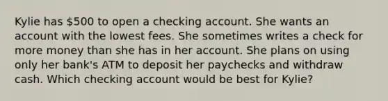 Kylie has 500 to open a checking account. She wants an account with the lowest fees. She sometimes writes a check for more money than she has in her account. She plans on using only her bank's ATM to deposit her paychecks and withdraw cash. Which checking account would be best for Kylie?