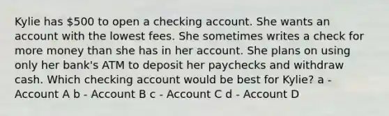 Kylie has 500 to open a checking account. She wants an account with the lowest fees. She sometimes writes a check for more money than she has in her account. She plans on using only her bank's ATM to deposit her paychecks and withdraw cash. Which checking account would be best for Kylie? a - Account A b - Account B c - Account C d - Account D