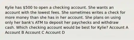 Kylie has 500 to open a checking account. She wants an account with the lowest fees. She sometimes writes a check for more money than she has in her account. She plans on using only her bank's ATM to deposit her paychecks and withdraw cash. Which checking account would be best for Kylie? Account A Account B Account C Account D