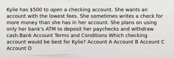 Kylie has 500 to open a checking account. She wants an account with the lowest fees. She sometimes writes a check for more money than she has in her account. She plans on using only her bank's ATM to deposit her paychecks and withdraw cash.Bank Account Terms and Conditions Which checking account would be best for Kylie? Account A Account B Account C Account D