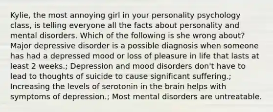 Kylie, the most annoying girl in your personality psychology class, is telling everyone all the facts about personality and mental disorders. Which of the following is she wrong about? Major depressive disorder is a possible diagnosis when someone has had a depressed mood or loss of pleasure in life that lasts at least 2 weeks.; Depression and mood disorders don't have to lead to thoughts of suicide to cause significant suffering.; Increasing the levels of serotonin in the brain helps with symptoms of depression.; Most mental disorders are untreatable.