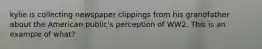 kylie is collecting newspaper clippings from his grandfather about the American public's perception of WW2. This is an example of what?