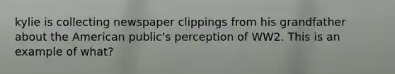 kylie is collecting newspaper clippings from his grandfather about the American public's perception of WW2. This is an example of what?
