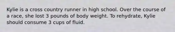 Kylie is a cross country runner in high school. Over the course of a race, she lost 3 pounds of body weight. To rehydrate, Kylie should consume 3 cups of fluid.