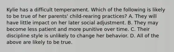 Kylie has a difficult temperament. Which of the following is likely to be true of her parents' child-rearing practices? A. They will have little impact on her later social adjustment. B. They may become less patient and more punitive over time. C. Their discipline style is unlikely to change her behavior. D. All of the above are likely to be true.