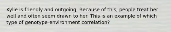 Kylie is friendly and outgoing. Because of this, people treat her well and often seem drawn to her. This is an example of which type of genotype-environment correlation?