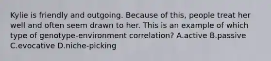 Kylie is friendly and outgoing. Because of this, people treat her well and often seem drawn to her. This is an example of which type of genotype-environment correlation? A.active B.passive C.evocative D.niche-picking