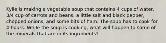 Kylie is making a vegetable soup that contains 4 cups of water, 3/4 cup of carrots and beans, a little salt and black pepper, chopped onions, and some bits of ham. The soup has to cook for 4 hours. While the soup is cooking, what will happen to some of the minerals that are in its ingredients?