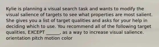 Kylie is planning a visual search task and wants to modify the visual salience of targets to see what properties are most salient. She gives you a list of target qualities and asks for your help in deciding which to use. You recommend all of the following target qualities, EXCEPT ______, as a way to increase visual salience. orientation pitch motion color