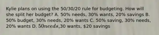 Kylie plans on using the 50/30/20 rule for budgeting. How will she split her budget? A. 50% needs, 30% wants, 20% savings B. 50% budget, 30% needs, 20% wants C. 50% saving, 30% needs, 20% wants D. 50 needs,30 wants, 20 savings