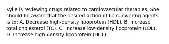 Kylie is reviewing drugs related to cardiovascular therapies. She should be aware that the desired action of lipid-lowering agents is to: A. Decrease high-density lipoprotein (HDL). B. Increase total cholesterol (TC). C. Increase low-density lipoprotein (LDL). D. Increase high-density lipoprotein (HDL).