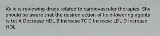 Kylie is reviewing drugs related to cardiovascular therapies. She should be aware that the desired action of lipid-lowering agents is to: A Decrease HDL B Increase TC C Increase LDL D Increase HDL