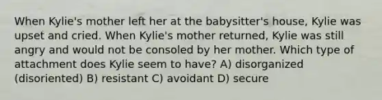 When Kylie's mother left her at the babysitter's house, Kylie was upset and cried. When Kylie's mother returned, Kylie was still angry and would not be consoled by her mother. Which type of attachment does Kylie seem to have? A) disorganized (disoriented) B) resistant C) avoidant D) secure