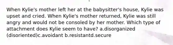 When Kylie's mother left her at the babysitter's house, Kylie was upset and cried. When Kylie's mother returned, Kylie was still angry and would not be consoled by her mother. Which type of attachment does Kylie seem to have? a.disorganized (disoriented)c.avoidant b.resistantd.secure