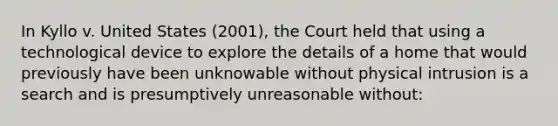 In Kyllo v. United States (2001), the Court held that using a technological device to explore the details of a home that would previously have been unknowable without physical intrusion is a search and is presumptively unreasonable without: