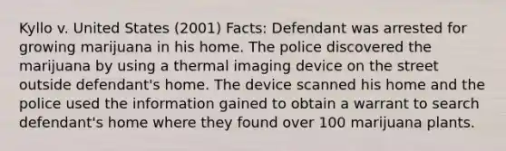 Kyllo v. United States (2001) Facts: Defendant was arrested for growing marijuana in his home. The police discovered the marijuana by using a thermal imaging device on the street outside defendant's home. The device scanned his home and the police used the information gained to obtain a warrant to search defendant's home where they found over 100 marijuana plants.