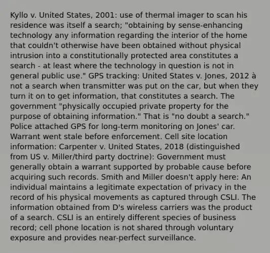 Kyllo v. United States, 2001: use of thermal imager to scan his residence was itself a search; "obtaining by sense-enhancing technology any information regarding the interior of the home that couldn't otherwise have been obtained without physical intrusion into a constitutionally protected area constitutes a search - at least where the technology in question is not in general public use." GPS tracking: United States v. Jones, 2012 à not a search when transmitter was put on the car, but when they turn it on to get information, that constitutes a search. The government "physically occupied private property for the purpose of obtaining information." That is "no doubt a search." Police attached GPS for long-term monitoring on Jones' car. Warrant went stale before enforcement. Cell site location information: Carpenter v. United States, 2018 (distinguished from US v. Miller/third party doctrine): Government must generally obtain a warrant supported by probable cause before acquiring such records. Smith and Miller doesn't apply here: An individual maintains a legitimate expectation of privacy in the record of his physical movements as captured through CSLI. The information obtained from D's wireless carriers was the product of a search. CSLI is an entirely different species of business record; cell phone location is not shared through voluntary exposure and provides near-perfect surveillance.