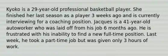 Kyoko is a 29-year-old professional basketball player. She finished her last season as a player 3 weeks ago and is currently interviewing for a coaching position. Jacques is a 41-year-old autoworker who was laid off from his job 6 months ago. He is frustrated with his inability to find a new full-time position. Last week, he took a part-time job but was given only 3 hours of work.