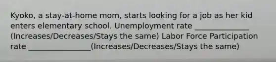 Kyoko, a stay-at-home mom, starts looking for a job as her kid enters elementary school. Unemployment rate ______________ (Increases/Decreases/Stays the same) Labor Force Participation rate ________________(Increases/Decreases/Stays the same)
