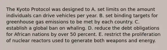 The Kyoto Protocol was designed to A. set limits on the amount individuals can drive vehicles per year. B. set binding targets for greenhouse gas emissions to be met by each country. C. establish a global ban on whaling. D. reduce the debt obligations for African nations by over 50 percent. E. restrict the proliferation of nuclear reactors used to generate both weapons and energy.
