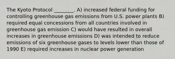 The Kyoto Protocol ________. A) increased federal funding for controlling greenhouse gas emissions from U.S. power plants B) required equal concessions from all countries involved in greenhouse gas emission C) would have resulted in overall increases in greenhouse emissions D) was intended to reduce emissions of six greenhouse gases to levels lower than those of 1990 E) required increases in nuclear power generation