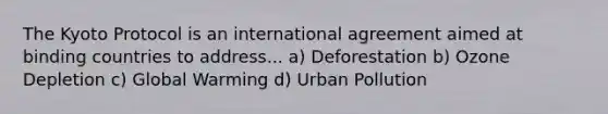 The Kyoto Protocol is an international agreement aimed at binding countries to address... a) Deforestation b) Ozone Depletion c) Global Warming d) Urban Pollution